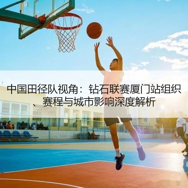 中国田径队视角：钻石联赛厦门站组织、赛程与城市影响深度解析